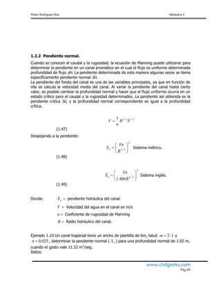 Pedro Rodríguez Ruiz Hidráulica II
www.civilgeeks.com
Pág.60
1.2.2 Pendiente normal.
Cuando se conocen el caudal y la rugosidad, la ecuación de Manning puede utilizarse para
determinar la pendiente en un canal prismático en el cual el flujo es uniforme determinada
profundidad de flujo dn. La pendiente determinada de esta manera algunas veces se llama
específicamente pendiente normal Sn.
La pendiente del fondo del canal es una de las variables principales, ya que en función de
ella se calcula la velocidad media del canal. Al variar la pendiente del canal hasta cierto
valor, es posible cambiar la profundidad normal y hacer que el flujo uniforme ocurra en un
estado crítico para el caudal y la rugosidad determinados. La pendiente así obtenida es la
pendiente critica Sc, y la profundidad normal correspondiente es igual a la profundidad
crítica.
(1.47)
Despejando a la pendiente:
Sistema métrico.
(1.48)
Sistema inglés.
(1.49)
Donde: pendiente hidráulica del canal.
Velocidad del agua en el canal en m/s
Coeficiente de rugosidad de Manning
Radio hidráulico del canal.
Ejemplo 1.10 Un canal trapecial tiene un ancho de plantilla de 6m, talud y
, determinar la pendiente normal ( ) para una profundidad normal de 1.02 m,
cuando el gasto vale 11.32 m3
/seg.
Datos:
2/13/21
SR
n
V 
2
3/2 






R
Vn
Sn
2
3/2
486.1







R
Vn
Sn
nS
V
n
R
1:2m
025.0n nS
 