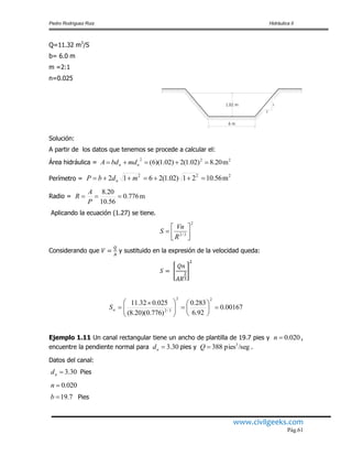 Pedro Rodríguez Ruiz Hidráulica II
www.civilgeeks.com
Pág.61
Q=11.32 m3
/S
b= 6.0 m
m =2:1
n=0.025
Solución:
A partir de los datos que tenemos se procede a calcular el:
Área hidráulica =
Perímetro =
Radio =
Aplicando la ecuación (1.27) se tiene.
Considerando que y sustituido en la expresión de la velocidad queda:
Ejemplo 1.11 Un canal rectangular tiene un ancho de plantilla de 19.7 pies y ,
encuentre la pendiente normal para pies y .
Datos del canal:
Pies
Pies
1.02 m
2
1
6 m
222
m20.8)02.1(2)02.1)(6(  nn mdbdA
222
m56.1021)02.1(2612  mdbP n
m776.0
56.10
20.8

P
A
R
2
3/2 




R
Vn
S
00167.0
92.6
283.0
)776.0)(20.8(
025.032.11
22
3/2











 
nS
020.0n
30.3nd /segpies388 3
Q
30.3nd
020.0n
7.19b
 