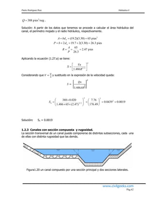 Pedro Rodríguez Ruiz Hidráulica II
www.civilgeeks.com
Pág.62
.
Solución: A partir de los datos que tenemos se procede a calcular el área hidráulica del
canal, el perímetro mojado y el radio hidráulico, respectivamente.
Aplicando la ecuación (1.27.a) se tiene:
Considerando que y sustituido en la expresión de la velocidad queda:
Solución: Sn = 0.0019
1.2.3 Canales con sección compuesta y rugosidad.
La sección transversal de un canal puede componerse de distintas subsecciones, cada una
de ellas con distinta rugosidad que las demás.
Figura1.20 un canal compuesto por una sección principal y dos secciones laterales.
/segpies388 3
Q
2
pies65)30.3)(2.19(  nbdA
pies3.26)30.3(27.192  ndbP
pies47.2
3.26
65

P
A
R
2
3/2
486.1 




R
Vn
S
0019.00439.0
49.176
76.7
)47.2(65486.1
020.0388 2
22
3/2














nS
 