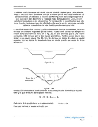 Pedro Rodríguez Ruiz Hidráulica II
www.civilgeeks.com
Pág.63
A menudo se encuentra que los canales laterales son más rugosos que el canal principal,
luego la velocidad media en el canal principal es mayor que las velocidades medias en los
canales laterales. En este caso, la ecuación de Manning puede aplicarse por separado a
cada subsección para determinar la velocidad media de la subsección. Luego, pueden
calcularse los caudales en las subsecciones. Por consiguiente, el caudal total es igual a la
suma de estos canales parciales. La velocidad media para la sección transversal completa
del canal es igual al caudal total dividido por el área mojada total.
La sección transversal de un canal puede componerse de distintas subsecciones, cada una
de ellas con diferente rugosidad que las demás. Puede haber canales que tengan una
sección transversal como se indica en la fig.1.19. Se dice entonces que es una sección
compuesta. Está formada por la dos figuras geométricas. También puede ocurrir algo
similar en un cauce natural (fig. 11.19a). Un río tiene en época de estiaje un caudal
pequeño, pero en época de abundancia tiene un caudal grande que ocupa las áreas
adyacentes.
Figura 1.19
Figura 1.19a.
Una sección compuesta se puede dividir en N secciones parciales de modo que el gasto
total Q es igual a la suma de los gastos parciales.
Qt = Q1+Q2+Q3 + -------- Qn
Cada parte de la sección tiene su propia rugosidad: n1, n2…….nN
Para cada parte de la sección se tendrá que:
 