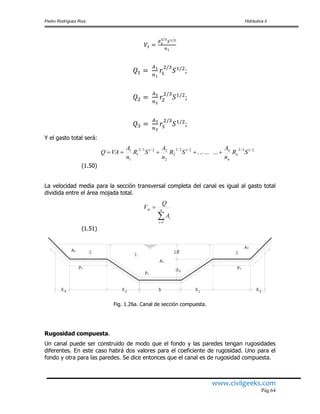 Pedro Rodríguez Ruiz Hidráulica II
www.civilgeeks.com
Pág.64
;
;
;
Y el gasto total será:
(1.50)
La velocidad media para la sección transversal completa del canal es igual al gasto total
dividida entre el área mojada total.
(1.51)
Fig. 1.26a. Canal de sección compuesta.
Rugosidad compuesta.
Un canal puede ser construido de modo que el fondo y las paredes tengan rugosidades
diferentes. En este caso habrá dos valores para el coeficiente de rugosidad. Uno para el
fondo y otra para las paredes. Se dice entonces que el canal es de rugosidad compuesta.
2/13/22/13/2
2
2
22/13/2
1
1
1
......... SR
n
A
SR
n
A
SR
n
A
VAQ n
n
n


 n
i
i
m
A
Q
V
1
P1
P2 P3
1 32
4 312X X b X X
d
LB
n
A1
A3
A2
 