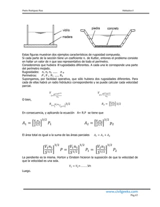 Pedro Rodríguez Ruiz Hidráulica II
www.civilgeeks.com
Pág.65
Estas figuras muestran dos ejemplos característicos de rugosidad compuesta.
Si cada parte de la sección tiene un coeficiente ni de Kutter, entones el problema consiste
en hallar un valor de n que sea representativo de todo el perímetro.
Consideremos que hubiera N rugosidades diferentes. A cada una le corresponde una parte
del perímetro mojado.
Rugosidades: n1 n2 n3 ..... n N
Perímetros: P 1 P 2 P3 ..... PN
Supongamos, por facilidad operativa, que sólo hubiera dos rugosidades diferentes. Para
cada de ellas habrá un radio hidráulico correspondiente y se puede calcular cada velocidad
parcial.
O bien,
En consecuencia, y aplicando la ecuación A= R.P se tiene que
El área total es igual a la suma de las áreas parciales
La pendiente es la misma. Horton y Einstein hicieron la suposición de que la velocidad de
que la velocidad es una sola.
=………Vn
Luego.
 