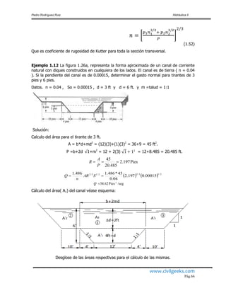Pedro Rodríguez Ruiz Hidráulica II
www.civilgeeks.com
Pág.66
(1.52)
Que es coeficiente de rugosidad de Kutter para toda la sección transversal.
Ejemplo 1.12 La figura 1.26a, representa la forma aproximada de un canal de corriente
natural con diques construidos en cualquiera de los lados. El canal es de tierra ( n = 0.04
). Si la pendiente del canal es de 0.00015, determinar el gasto normal para tirantes de 3
pies y 6 pies.
Datos. n = 0.04 , So = 0.00015 , d = 3 ft y d = 6 ft. y m =talud = 1:1
Solución:
Calculo del área para el tirante de 3 ft.
A = b*d+md2
= (12)(3)+(1)(3)2
= 36+9 = 45 ft2
.
P =b+2d 1+m2
= 12 + 2(3) = 12+8.485 = 20.485 ft.
    2/13/22/13/2
00015.0197.2
04.0
45*486.1486.1
 SAR
n
Q
Cálculo del área( A1) del canal véase esquema:
Desglose de las áreas respectivas para el cálculo de las mismas.
/segPies34.62 3
Q
Pies.2.197
20.485
.45

P
A
R
 