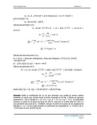 Pedro Rodríguez Ruiz Hidráulica II
www.civilgeeks.com
Pág.67
A1 = A1+ A1” = b*d+md2
+ [( b+2md)] ( ) = 12 x 4 +(1)(4)2
+
[(12+2(1)(4)] ( 2).
A1 = 48+16+40 = 104 ft2
.
Calculo del perímetro ( P1):
P1 =b+2d +m2
= 12 + 2(4) = 12+11.31 =
23.31 ft.
    2/13/22/13/2
1
00015.046.4
04.0
104*486.1486.1
 SAR
n
Q
./69.127
3
1
segpiesQ 
Cálculo del área dos prima ( A2”).
A2” = A2+A3 = (área dos rectángulos)+ áreas dos triángulos =[ b*d ( 2)+ 2md2
/2
=[b*d][2]+md2
A2” = [10 x 2][2]+(1) (2)2
= 40+4 = 44 ft2
.
Cálculo del perímetro (P2”).
P2” = P2 +P3 =b+2d = 10X2+ 2(2) = 20+5.656 = 25.656 ft.
    2/13/22/13/2
2
00015.0715.1
04.0
44*486.1486.1
 SAR
n
Q
segftQ /357.28
2

Gasto total ( Qt ) = Q1 +Q2 = 127.69+28.57 = 156.26 ft3
/seg
Ejemplo 1.13 La rectificación de un río que atraviesa una ciudad se piensa realizar
mediante un canal cuya sección tiene la forma mostrada en la( fig. 1.28)con la siguiente
geometría b = 40 m, taludes m = 2:1 y m = 3:1, d1 = 2.2. m, y El canal debe
conducir un gasto en la época de lluvia de 320 m3 /seg con un tirante total de 3.20 m y
una pendiente del canal de So =0.00035. calcular el ancho de la base de las ampliaciones
laterales x1 =x2= 2x las cuales tendrían un coeficiente de rugosidad de n2 =0.035 y de n1
=0.025 para la zona central( fig.22)
ft.1.715
25.656
.44.0







P2
R2
ft.4.46
23.31
.104

P1
A1
R1
 