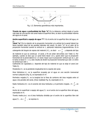 Pedro Rodríguez Ruiz Hidráulica II
www.civilgeeks.com
Pág.5
Fig. 1.5. Elementos geométricos más importantes.
Tirante de agua o profundidad de flujo “d”: Es la distancia vertical desde el punto
más bajo de una sección del canal hasta la superficie libre, es decir la profundidad máxima
del agua en el canal.
Ancho superficial o espejo de agua “T”: Es el ancho de la superficie libre del agua, en
m.
Talud “m”: Es la relación de la proyección horizontal a la vertical de la pared lateral (se
llama también talud de las paredes laterales del canal). Es decir “m” es el valor de la
proyección horizontal cuando la vertical es 1, aplicando relaciones trigonométricas. Es la
cotangente del ángulo de reposo del material ( ) , es decir y depende del tipo
de material en que se construya el canal, a fin de evitar derrumbes (ver Tabla 1). Por
ejemplo, cuando se dice que un canal tiene talud 1.5:1, quiere decir que la proyección
horizontal de la pared lateral es 1.5 veces mayor que la proyección vertical que es 1, por
lo tanto el talud m = 1.5, esto resulta de dividir la proyección horizontal que vale 1.5 entre
la vertical que vale 1.
Coeficiente de rugosidad : depende del tipo de material en que se aloje el canal (ver
Tabla 2).
Pendiente : es la pendiente longitudinal de la rasante del canal.
Área hidráulica : es la superficie ocupada por el agua en una sección transversal
normal cualquiera (Fig. 6), se expresada en m2
.
Perímetro mojado : es la longitud de la línea de contorno del área mojada entre el
agua y las paredes del canal, (línea resaltada Fig. 6), expresado en m.
Radio hidráulico : es el cociente del área hidráulica y el perímetro mojado. , en
m.
Ancho de la superficial o espejo del agua : es el ancho de la superficie libre del agua,
expresado en m.
Tirante medio : es el área hidráulica dividida por el ancho de la superficie libre del
agua . , se expresa m.
T
d
L
A
b
1
t
m
m=
t:1
B
x


d
x
m 
)(n
)(S
)(A
)(P
)(R
P
A
R 
)(T
)(dm
)(T
T
A
dm 
 