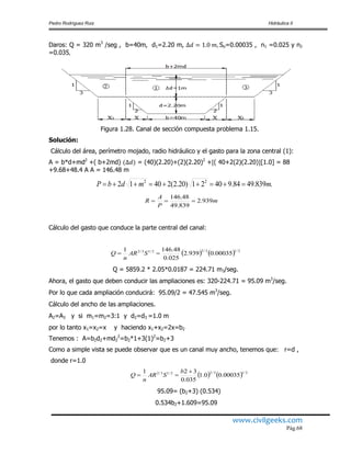 Pedro Rodríguez Ruiz Hidráulica II
www.civilgeeks.com
Pág.68
Daros: Q = 320 m3
/seg , b=40m, d1=2.20 m, So=0.00035 , n1 =0.025 y n2
=0.035
Figura 1.28. Canal de sección compuesta problema 1.15.
Solución:
Cálculo del área, perímetro mojado, radio hidráulico y el gasto para la zona central (1):
A = b*d+md2
+( b+2md) = (40)(2.20)+(2)(2.20)2
+ ( 40+2(2)(2.20) [1.0] = 88
+9.68+48.4 A A = 146.48 m
.839.4984.94021)20.2(24012 22
mmdbP 
m
P
A
R 939.2
839.49
48.146

Cálculo del gasto que conduce la parte central del canal:
    2/13/22/13/2
00035.0939.2
025.0
48.1461
 SAR
n
Q
Q = 5859.2 * 2.05*0.0187 = 224.71 m3/seg.
Ahora, el gasto que deben conducir las ampliaciones es: 320-224.71 = 95.09 m3
/seg.
Por lo que cada ampliación conducirá: 95.09/2 = 47.545 m3
/seg.
Cálculo del ancho de las ampliaciones.
A2=A3 y si m1=m2=3:1 y d2=d3 =1.0 m
por lo tanto x1=x2=x y haciendo x1+x2=2x=b2
Tenemos : A=b2d2+md2
2
=b2*1+3(1)2
=b2+3
Como a simple vista se puede observar que es un canal muy ancho, tenemos que: r=d ,
donde r=1.0
    2/13/22/13/2
00035.00.1
035.0
321 

b
SAR
n
Q
95.09= (b2+3) (0.534)
0.534b2+1.609=95.09
 