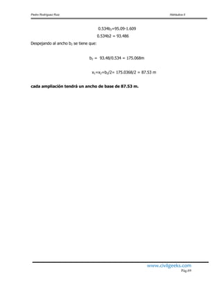 Pedro Rodríguez Ruiz Hidráulica II
www.civilgeeks.com
Pág.69
0.534b2=95.09-1.609
0.534b2 = 93.486
Despejando al ancho b2 se tiene que:
b2 = 93.48/0.534 = 175.068m
x1=x2=b2/2= 175.0368/2 = 87.53 m
cada ampliación tendrá un ancho de base de 87.53 m.
 
