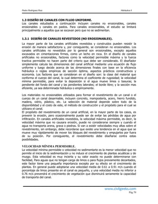 Pedro Rodríguez Ruiz Hidráulica II
www.civilgeeks.com
Pág.70
1.3 DISEÑO DE CANALES CON FLUJO UNIFORME.
Los canales estudiados a continuación incluyen canales no erosionables, canales
erosionables y canales en pastos. Para canales erosionables, el estudio se limitará
principalmente a aquellos que se socavan pero que no se sedimentan.
1.3.1 DISEÑO DE CANALES REVESTIDOS (NO EROSIONABLES).
La mayor parte de los canales artificiales revestidos y construidos pueden resistir la
erosión de manera satisfactoria y, por consiguiente, se consideran no erosionables. Los
canales artificiales no revestidos por lo general son erosionables, excepto aquellos
excavados en cimentaciones firmes, como un lecho en roca. En el diseño de canales
artificiales no erosionables, factores como la velocidad permisible máxima y la fuerza
tractiva permisible no hacen parte del criterio que debe ser considerado. El diseñador
simplemente calcula las dimensiones del canal artificial mediante una ecuación de flujo
uniforme y luego decide acerca de las dimensiones finales con base en la eficiencia
hidráulica o reglas empíricas de sección óptima, aspectos prácticos constructivos y
economía. Los factores que se consideran en el diseño son: la clase del material que
conforma el cuerpo del canal, la cual determina el coeficiente de rugosidad; la velocidad
mínima permisible, para evitar la deposición si el agua mueve limos o basuras; la
pendiente del fondo del canal y las pendientes laterales; el borde libre; y la sección mas
eficiente, ya sea determinada hidráulica o empíricamente.
Los materiales no erosionables utilizados para formar el revestimiento de un canal o el
cuerpo de un canal desarmable, incluyen concreto, mampostería, acero, hierro fundido,
madera, vidrio, plástico, etc. La selección de material depende sobre todo de la
disponibilidad y el costo de este, el método de construcción y el propósito para el cual se
utilizara el canal.
El propósito del revestimiento de un canal artificial, en la mayor parte de los casos, es
prevenir la erosión, pero ocasionalmente puede ser de evitar las pérdidas de agua por
infiltración. En canales artificiales revestidos, la velocidad máxima permisible, es decir, la
velocidad máxima que no causara erosión, puede no considerarse siempre y cuando el
agua no transporta arena, grava o piedras. Si van a existir velocidades muy altas sobre el
revestimiento, sin embargo, debe recordarse que existe una tendencia en el agua que se
mueve muy rápidamente de mover los bloques del revestimiento y empujarlos por fuera
de su posición. Por consiguiente, el revestimiento debe diseñarse contra estas
posibilidades.
VELOCIDAD MÍNIMA PERMISIBLE.
La velocidad mínima permisible o velocidad no sedimentarte es la menor velocidad que no
permite el inicio de la sedimentación y no induce el crecimiento de plantas acuáticas y de
musgo. Esta velocidad es muy incierta y su valor exacto no puede determinarse con
facilidad, Para aguas que no tengan carga de limos o para flujos previamente decantados,
este factor tiene una pequeña importancia excepto por su efecto en el crecimiento de
plantas. En general puede adoptarse una velocidad media de 0.61 a 0.91 m/s cuando el
porcentaje de limos presente en el canal es pequeño, y una velocidad media no inferior a
0.76 m/s prevendrá el crecimiento de vegetación que disminuirá seriamente la capacidad
de transporte del canal.
 