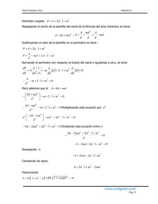 Pedro Rodríguez Ruiz Hidráulica II
www.civilgeeks.com
Pág.75
Perímetro mojado
Despejando el ancho de la plantilla del canal de la fórmula del área hidráulica se tiene:
md
d
A
d
md
d
A
b 
2
Sustituyendo el valor de la plantilla en el perímetro se tiene :
2
12 mdmd
d
A
P 
Derivando el perímetro con respecto al tirante del canal e igualando a cero, se tiene
    012
1 2






 d
dd
d
md
dd
d
m
ddd
d
A
dd
dP
Pero sabemos que el
Multiplicando esta ecuación por
012 222
2
2
2





 
mdmd
d
mdbd
d
Dividiendo esta ecuación entre d
0
122 222



d
mdmdbd
Despejando b:
Cambiando de signo:
Factorizando:
=2d
2
12 mdbP 
2
mdbdA  
2
12 mdbP 
012 2
2
 mm
d
A
mdbdA 
012 2
2
2





 
 mm
d
mdbd
012 2
2
2


 mm
d
mdbd 2
d
0122 222
 mdmdbd
0122 2
 mdmdb
2
122 mdmdb 
mdmdb 212 2

 mmdb  2
12
 