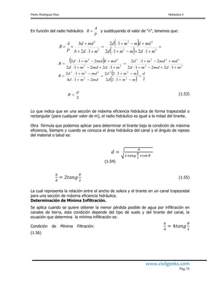 Pedro Rodríguez Ruiz Hidráulica II
www.civilgeeks.com
Pág.76
En función del radio hidráulico y sustituyendo el valor de “b”, tenemos que:
 
  






22
22
2
2
1212
12
12 mdmmd
mddmmd
mdb
mdbd
P
A
R
 
22
2222
22
22
12212
212
12212
212
mdmdmd
mdmdmd
mdmdmd
mddmdmd
R






 
  2122
122
214
12
2
22
2
222
d
mmd
mmd
mdmd
mdmd
R 






2
d
R  (1.53)
Lo que indica que en una sección de máxima eficiencia hidráulica de forma trapezoidal o
rectangular (para cualquier valor de m), el radio hidráulico es igual a la mitad del tirante.
Otra fórmula que podemos aplicar para determinar el tirante bajo la condición de máxima
eficiencia, Siempre y cuando se conozca el área hidráulica del canal y el ángulo de reposo
del material o talud es:
(1.54)
(1.55)
La cual representa la relación entre el ancho de solera y el tirante en un canal trapezoidal
para una sección de máxima eficiencia hidráulica.
Determinación de Mínima Infiltración.
Se aplica cuando se quiere obtener la menor pérdida posible de agua por infiltración en
canales de tierra, esta condición depende del tipo de suelo y del tirante del canal, la
ecuación que determina la mínima infiltración es:
Condición de Mínima Filtración:
(1.56)
P
A
R 
 
