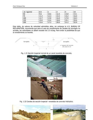 Pedro Rodríguez Ruiz Hidráulica II
www.civilgeeks.com
Pág.78
en kg/cm2 0.5 1 3 5 10
50 9.6 10.6 12.3 13.0 14.1
75 11.2 12.4 14.3 15.2 16.4
100 12.7 13.8 16.0 17.0 18.3
150 14.0 15.6 18.0 19.1 20.6
200 15.6 17.3 20.0 21.2 22.9
Esta tabla, da valores de velocidad admisibles altos, sin embargo la U.S. BUREAU OF
RECLAMATION, recomienda que para el caso de revestimiento de canales de hormigón no
armado, las velocidades no deben exceder de 2.5 m/seg. Para evitar la posibilidad de que
el revestimiento se levante.
BL
b
d
1:1
e
e
terraplénterraplén
e=espesor del concreto
del canal en cm
Fig. 1.31 Sección trapecial normal de un canal revestido de concreto.
Fig. 1.32 Canales de sección trapecial revestidos de concreto hidráulico.
 