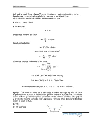 Pedro Rodríguez Ruiz Hidráulica II
www.civilgeeks.com
Pág.84
Aplicando la condición de Máxima Eficiencia Hidráulica en canales rectangulares b =2d.
Calculamos el nuevo perímetro mojado del cana bajo la condición óptima:
El perímetro del canal en condiciones normales es de: 26 pies.
P = b+2d pero b=2d,
P =2d+2d = 4d
26 = 4d
Despejando al tirante del canal:
d = 
4
26 6.5 pies
Cálculo de la plantilla:
b = 2(6.5) = 13 pies
A2 = b.d = 13 x 6.5 = 84.5 pies2
R =
P
A2 = 
26
5.84 3.25
Cálculo del valor del coeficiente “C” de kutter.
C = 4.106
25.3
017.0
4.441
017.0
811.1
4.44



V = 106.4 )001.0)(25.3( 6.06 pies/seg.
Q = AV = (6.06)(84.5) = 512.07 pies3
/seg.
Aumento probable del gasto = 512.07 - 393.12 = 118.95 pies3
/seg.
Ejemplo1.15 Calcular el ancho de la base (b) y el tirante del flujo (d) para un canal
trapecial con una So=0.0016 y conduce un gasto de diseño de 400 pies3
/seg. El canal se
excava en tierra que contiene gravas gruesas no coloidal y cantos redondos, talud (m) 2:1
y la velocidad máxima permisible vale 4.5 pies/seg. y en base al tipo de material donde se
excava el canal n=0.25.
DATOS:
Q=400 pies3
/seg
 
