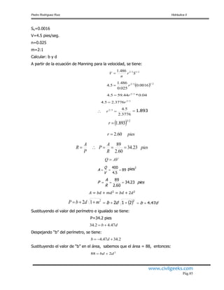Pedro Rodríguez Ruiz Hidráulica II
www.civilgeeks.com
Pág.85
So=0.0016
V=4.5 pies/seg.
n=0.025
m=2:1
Calcular: b y d
A partir de la ecuación de Manning para la velocidad, se tiene:
2/13/2486.1
Sr
n
V 
  2/13/2
0016.0
025.0
486.1
5.4 r
04.0*44.595.4 3/2
r
3/2
3776.25.4 r
3776.2
5.43/2
 r 893.1
  2/3
893.1r
piesr 60.2
pies
R
A
P
P
A
R 23.34
60.2
89

89
5.4
400

V
Q
A pies2
pies
R
A
P 23.34
60.2
89

2
12 mdbP   2
212  db db 47.4
Sustituyendo el valor del perímetro e igualado se tiene:
P=34.2 pies
db 47.42.34 
Despejando “b” del perímetro, se tiene:
2.3447.4  db
Sustituyendo el valor de “b” en el área, sabemos que el área = 88, entonces:
2
288 dbd 
AVQ 
 