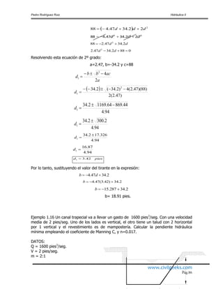 Pedro Rodríguez Ruiz Hidráulica II
www.civilgeeks.com
Pág.86
  2
22.3447.488 ddd 
22
223447488 ddd  ..
dd 2.3447.288 2

0882.3447.2 2
 dd
Resolviendo esta ecuación de 2º grado:
a=2.47, b=-34.2 y c=88
a
acbb
d
2
42
1


 
)47.2(2
)88)(47.2(4)2.34(2.34 2
1

d
94.4
44.86964.11692.34
1

d
94.4
2.3002.34
1

d
94.4
326.172.34
1

d
94.4
87.16
1 d
piesd 42.31 
Por lo tanto, sustituyendo el valor del tirante en la expresión:
2.3447.4  db
2.34)42.3(47.4 b
2.34287.15 b
b= 18.91 pies.
Ejemplo 1.16 Un canal trapecial va a llevar un gasto de 1600 pies3
/seg. Con una velocidad
media de 2 pies/seg. Uno de los lados es vertical, el otro tiene un talud con 2 horizontal
por 1 vertical y el revestimiento es de mampostería. Calcular la pendiente hidráulica
mínima empleando el coeficiente de Manning C, y n=0.017.
DATOS:
Q = 1600 pies3
/seg.
V = 2 pies/seg.
m = 2:1
 