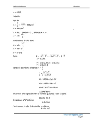 Pedro Rodríguez Ruiz Hidráulica II
www.civilgeeks.com
Pág.87
n = 0.017
Solución:
Q = AV
A =
V
Q
=
2
1600
= 800 pies2
A = 800 pies2
X = md ; pero m = 2 , entonces X = 2d
Sustituyendo el valor de X:
A = bd +
2
2 2
d
A = bd + d2
P = d+b+z
Pero: Z =
22
da  =
22
)2( dd  = d 5
Z = 2.236d
P = b+d+2.236d = b+3.236d
P = b+3.236 d
condición de máxima eficiencia: R =
2
d
2
d
=
db
dbd
236.3
2


d(b+3.236d)=2bd+2d2
db+3.236d2
=2bd+2d2
bd+3.236*d2
-2bd-2d2
=0
1.236*d2
-bd=0
Dividiendo esta expresión entre el tirante e igualando a cero se tiene:
(1.236d -b)=0
Despejando a “b” se tiene:
b=1.236d.
Sustituyendo el valor de la plantilla en el área:
A = bd + d2
x
 
