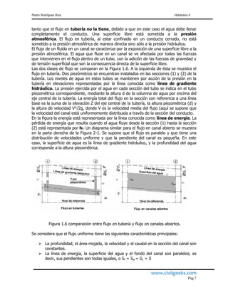Pedro Rodríguez Ruiz Hidráulica II
www.civilgeeks.com
Pág.7
tanto que el flujo en tubería no la tiene, debido a que en este caso el agua debe llenar
completamente el conducto. Una superficie libre está sometida a la presión
atmosférica. El flujo en tubería, al estar confinado en un conducto cerrado, no está
sometido a la presión atmosférica de manera directa sino sólo a la presión hidráulica.
El flujo de un fluido en un canal se caracteriza por la exposición de una superficie libre a la
presión atmosférica. El agua que fluye en un canal se ve afectada por todas las fuerzas
que intervienen en el flujo dentro de un tubo, con la adición de las fuerzas de gravedad y
de tensión superficial que son la consecuencia directa de la superficie libre.
Las dos clases de flujo se comparan en la Figura 1.6. A la izquierda de ésta se muestra el
flujo en tubería. Dos piezómetros se encuentran instalados en las secciones (1) y (2) de la
tubería. Los niveles de agua en estos tubos se mantienen por acción de la presión en la
tubería en elevaciones representadas por la línea conocida como línea de gradiente
hidráulico. La presión ejercida por el agua en cada sección del tubo se indica en el tubo
piezométrica correspondiente, mediante la altura d de la columna de agua por encima del
eje central de la tubería. La energía total del flujo en la sección con referencia a una línea
base es la suma de la elevación Z del eje central de la tubería, la altura piezométrica (d) y
la altura de velocidad V²/2g, donde V es la velocidad media del flujo (aquí se supone que
la velocidad del canal está uniformemente distribuida a través de la sección del conducto.
En la figura la energía está representada por la línea conocida como línea de energía. La
pérdida de energía que resulta cuando el agua fluye desde la sección (1) hasta la sección
(2) está representada por hf. Un diagrama similar para el flujo en canal abierto se muestra
en la parte derecha de la Figura 2-1. Se supone que el flujo es paralelo y que tiene una
distribución de velocidades uniforme y que la pendiente del canal es pequeña. En este
caso, la superficie de agua es la línea de gradiente hidráulico, y la profundidad del agua
corresponde a la altura piezométrica.
Figura 1.6 comparación entre flujo en tubería y flujo en canales abiertos.
Se considera que el flujo uniforme tiene las siguientes características principales:
 La profundidad, el área mojada, la velocidad y el caudal en la sección del canal son
constantes.
 La línea de energía, la superficie del agua y el fondo del canal son paralelos; es
decir, sus pendientes son todas iguales, o Sf = Sw = Sc = S
 