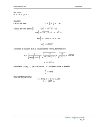 Pedro Rodríguez Ruiz Hidráulica II
www.civilgeeks.com
Pág.89
n = 0.025
m = 2:1 = 2/1 = 2
Solución:
Calculo del área:
Calculo del valor de
Aplicando la ecuación 1.35.a, y sustituyendo valores, tenemos que:
De la tabla 14 pag.75, para taludes de 1.5:1 obtenemos que la relación:
Despejando la plantilla:
 