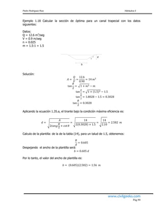 Pedro Rodríguez Ruiz Hidráulica II
www.civilgeeks.com
Pág.90
Ejemplo 1.18 Calcular la sección de óptima para un canal trapecial con los datos
siguientes:
Datos:
Q = 12.6 m3
/seg
V = 0.9 m/seg
n = 0.025
m = 1.5:1 = 1.5
b
d1
2
Solución:
Aplicando la ecuación 1.35.a, el tirante bajo la condición máxima eficiencia es:
Calculo de la plantilla: de la de la tabla (14), para un talud de 1.5, obtenemos:
Despejando el ancho de la plantilla será:
Por lo tanto, el valor del ancho de plantilla es:
 
