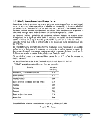 Pedro Rodríguez Ruiz Hidráulica II
www.civilgeeks.com
Pág.91
1.3.2 Diseño de canales no revestidos (de tierra).
Consiste en limitar la velocidad media a un valor que no cause erosión en las paredes del
canal. La velocidad máxima permisible o velocidad no erosionable, es la mayor velocidad
promedio que no causara erosión en las paredes y fondo del canal. Esta velocidad es muy
incierta y variable, depende principalmente del tamaño, clase de material de las paredes y
del tirante del flujo, y solo puede estimarse con base a la experiencia y criterio
La velocidad mínima permisible se determina teniendo presente el material solido
transportado por el agua; se define como la velocidad por debajo de la cual el material
solido contenido en el agua decanta, produciendo depósito en el lecho del canal. La
velocidad minina para evitar el azolvamiento en los canales de tierra se recomienda sea
de 0.40 m/s.
La velocidad máxima permisible se determina de acuerdo con la naturaleza de las paredes
del canal: se le define como la velocidad por encima de la cual se produce la erosión de
las paredes del canal. La velocidad máxima permisible en canales de tierra deberá ser de
0.85 m/s. para evitar la erosión de los taludes y del fondo del canal.
Si los estudios indican una impermeabilidad menor de 3 x cm/seg los canales no
deben revestirse.
La velocidad admisible, de acuerdo al material, tendrá los siguientes valores:
Tabla 16. Velocidades admisibles para diversos materiales:
Material Velocidad
en m/seg.
Arena fina, condiciones inestables 0.30
Suelo arenoso 0.75
Arena arcillosa 0.90
Suelo arcilloso-arenoso o arcilloso-limoso 1.10
Arcillas 1.00
Arenas 1.25
Gravas 2.00
Roca sedimentaria suave 2.50
Roca dura 3.00
Las velocidades máximas no deberán ser mayores que lo especificado:
V máx. .85 V critica.
 