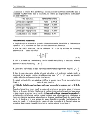 Pedro Rodríguez Ruiz Hidráulica II
www.civilgeeks.com
Pág.94
La velocidad es función de la pendiente; a consecuencia de los limites establecidos para la
velocidad, resultan limites para la pendiente, los valores que se presentan a continuación
son solo indicativos:
TIPO DE CANAL PENDIENTE LIMITE
Canales de navegación Hasta 0.00025
Canales industriales 0.0004 a 0.0005
Canales para riego pequeños 0.0006 a 0.0008
Canales para riego grandes 0.0002 a 0.0005
Acueductos de agua potable 0.00015 a 0.001
Procedimiento de cálculo:
1. Según el tipo de material en que está construido el canal, determinar el coeficiente de
rugosidad “n” la inclinación del talud y la velocidad máxima permisible.
2. Con las datos anteriores, con la pendiente “S” y con la ecuación de Manning,
determinar el radio hidráulico.
2/3
2/1 






S
Vn
R
(1.59)
3. Con la ecuación de continuidad y con los valores del gasto y la velocidad máxima,
determinar el área hidráulica;
4. Con el área hidráulica y el radio hidráulico determinemos el perímetro mojado:
R
A
P 
5. Con la expresión para calcular el área hidráulica y el perímetro mojado según la
geometría de la sección resolver simultáneamente para “d” y “b” para una solución
rápida, utilice las graficas que se dan en el anexo.
6.- Añadir un borde libre apropiado y modificar la sección con el fin de que sea funcional
desde el punto de vista práctico.
b). Método de la Fuerza tractiva o esfuerzo tangencial propuesto por el U. S. B.
R.
Cuando el agua fluye en un canal, se desarrolla una fuerza que actúa sobre el lecho de
éste en la dirección del flujo. Esta fuerza, la cual es simplemente el empuje del agua sobre
el área mojada, se conoce con el nombre de fuerza tractiva o esfuerzo tangencial. En
un flujo uniforme la fuerza tractiva en apariencia es igual a la componente efectiva de la
fuerza gravitacional que actúa sobre el cuerpo de agua, paralela al fondo del canal e igual
a γ·A·L·S, donde γ es el peso unitario del agua, A es el área mojada, L es la longitud del
tramo del canal y S es la pendiente. Luego, el valor promedio de la fuerza tractiva por
unidad de área mojada, conocido como fuerza tractiva unitaria τ0, es igual a:
V
Q
A 
 