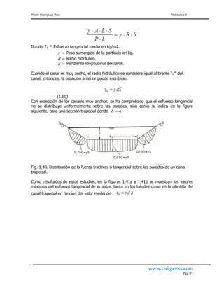 Pedro Rodríguez Ruiz Hidráulica II
www.civilgeeks.com
Pág.95
Donde: 0 Esfuerzo tangencial medio en kg/m2.
 Peso sumergido de la partícula en kg.
R Radio hidráulico.
S Pendiente longitudinal del canal.
Cuando el canal es muy ancho, el radio hidráulico se considera igual al tirante “d” del
canal, entonces, la ecuación anterior puede escribirse.
dS 0
(1.60)
Con excepción de los canales muy anchos, se ha comprobado que el esfuerzo tangencial
no se distribuye uniformemente sobre las paredes, sino como se indica en la figura
siguiente, para una sección trapecial donde 4b .
Fig. 1.40. Distribución de la fuerza tractivas o tangencial sobre las paredes de un canal
trapecial.
Como resultados de estos estudios, en la figuras 1.41a y 1.41b se muestran los valores
máximos del esfuerzo tangencial de arrastre, tanto en los taludes como en la plantilla del
canal trapecial en función del valor medio de : Sd 0
 