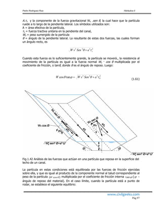 Pedro Rodríguez Ruiz Hidráulica II
www.civilgeeks.com
Pág.97
A.τs y la componente de la fuerza gravitacional Ws .sen θ, la cual hace que la partícula
ruede a lo largo de la pendiente lateral. Los símbolos utilizados son:
A = área efectiva de la partícula,
τs = fuerza tractiva unitaria en la pendiente del canal,
Ws = peso sumergido de la partícula
θ = ángulo de la pendiente lateral. La resultante de estas dos fuerzas, las cuales forman
un ángulo recto, es
2222
saSensW  
Cuando esta fuerza es lo suficientemente grande, la partícula se moverá., la resistencia al
movimiento de la partícula es igual a la fuerza normal Ws · cos θ multiplicada por el
coeficiente de fricción, o tanθ, donde θ es el ángulo de reposo. Luego:
2
0
222
tancos  aSensWW 
(1.61)
Fig.1.42 Análisis de las fuerzas que actúan en una partícula que reposa en la superficie del
lecho de un canal.
La partícula en estas condiciones está equilibrada por las fuerzas de fricción ejercidas
sobre ella, y que es igual al producto de la componente normal al talud correspondiente al
peso de la partícula  cosW multiplicada por el coeficiente de fricción interna tan ( =
ángulo de reposo del material). En el caso límite, cuando la partícula está a punto de
rodar, se establece el siguiente equilibrio:
 