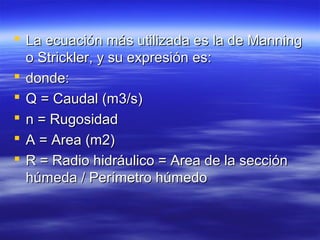  La ecuación más utilizada es la de ManningLa ecuación más utilizada es la de Manning
o Strickler, y su expresión es:o Strickler, y su expresión es:
 donde:donde:
 Q = Caudal (m3/s)Q = Caudal (m3/s)
 n = Rugosidadn = Rugosidad
 A = Area (m2)A = Area (m2)
 R = Radio hidráulico = Area de la secciónR = Radio hidráulico = Area de la sección
húmeda / Perímetro húmedohúmeda / Perímetro húmedo
 