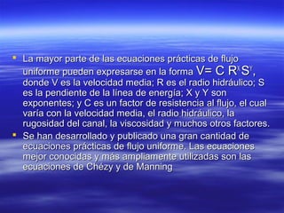  La mayor parte de las ecuaciones prácticas de flujoLa mayor parte de las ecuaciones prácticas de flujo
uniforme pueden expresarse en la formauniforme pueden expresarse en la forma V= C RV= C RXX
SSYY
,,
donde V es la velocidad media; R es el radio hidráulico; Sdonde V es la velocidad media; R es el radio hidráulico; S
es la pendiente de la línea de energía; X y Y sones la pendiente de la línea de energía; X y Y son
exponentes; y C es un factor de resistencia al flujo, el cualexponentes; y C es un factor de resistencia al flujo, el cual
varía con la velocidad media, el radio hidráulico, lavaría con la velocidad media, el radio hidráulico, la
rugosidad del canal, la viscosidad y muchos otros factores.rugosidad del canal, la viscosidad y muchos otros factores.
 Se han desarrollado y publicado una gran cantidad deSe han desarrollado y publicado una gran cantidad de
ecuaciones prácticas de flujo uniforme. Las ecuacionesecuaciones prácticas de flujo uniforme. Las ecuaciones
mejor conocidas y más ampliamente utilizadas son lasmejor conocidas y más ampliamente utilizadas son las
ecuaciones de Chézy y de Manningecuaciones de Chézy y de Manning
 