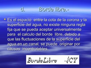 d.d. Borde libre.-Borde libre.-
 Es el espacio entre la cota de la corona y laEs el espacio entre la cota de la corona y la
superficie del agua, no existe ninguna reglasuperficie del agua, no existe ninguna regla
fija que se pueda aceptar universalmentefija que se pueda aceptar universalmente
para el calculo del borde libre, debido apara el calculo del borde libre, debido a
que las fluctuaciones de la superficie delque las fluctuaciones de la superficie del
agua en un canal, se puede originar poragua en un canal, se puede originar por
causas incontrolables.causas incontrolables.
 