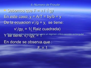 4.-Numero de Froude4.-Numero de Froude
 Sabemos que F = v /Sabemos que F = v / √ g√ gyy
En este caso: y = A/T = by/b = yEn este caso: y = A/T = by/b = y
De la ecuacion vDe la ecuacion v22
cc/g = y/g = ycc se tiene:se tiene:
vv22
cc/gy/gycc = 1( Raiz cuadrada)= 1( Raiz cuadrada)
Y se tiene: vY se tiene: vcc//√√gygycc = 1= 1
En donde se observa que :En donde se observa que :
FFcc = 1= 1
Relaciones entre los parámetros para un régimen critico-sección rectangularRelaciones entre los parámetros para un régimen critico-sección rectangular
 