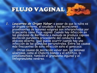 FLUJO VAGINALFLUJO VAGINAL
1.1. Leucorrea de Origen VulvarLeucorrea de Origen Vulvar:: a pesar de que la vulva es
un órgano externo, el exudado o las secreciones
provenientes de lesiones vulgares son interpretadas por
la paciente como flujo vaginal. Cuando hay infección en
las glándulas de Bartholino a menudo se produce copiosa
secreción purulenta procedente del conducto o de
absceso abierto; igual puede ocurrir cuando hay una
infección de las glándulas periuretrales. Entre las causas
más frecuentes de esta infección esta el gonococo.
 Otras causas de secreción vulvar son: las lesiones
ulcerosas, como el Chancro blando y el sifilítico, la
condilomatosis, también el granuloma inguinal y el
linfogranuloma venéreo.
 