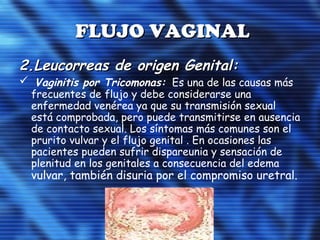 FLUJO VAGINALFLUJO VAGINAL
2.2.Leucorreas de origen Genital:Leucorreas de origen Genital:
 Vaginitis por Tricomonas: Es una de las causas más
frecuentes de flujo y debe considerarse una
enfermedad venérea ya que su transmisión sexual
está comprobada, pero puede transmitirse en ausencia
de contacto sexual. Los síntomas más comunes son el
prurito vulvar y el flujo genital . En ocasiones las
pacientes pueden sufrir dispareunia y sensación de
plenitud en los genitales a consecuencia del edema
vulvar, también disuria por el compromiso uretral.
 