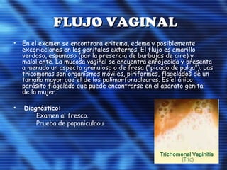 FLUJO VAGINALFLUJO VAGINAL
• En el examen se encontrara eritema, edema y posiblemente
excoriaciones en los genitales externos. El flujo es amarillo
verdoso, espumoso (por la presencia de burbujas de aire) y
maloliente. La mucosa vaginal se encuentra enrojecida y presenta
a menudo un aspecto granuloso o de fresa (“picado de pulga”). Las
tricomonas son organismos móviles, piriformes, flagelados de un
tamaño mayor que el de los polimorfonucleares. Es el único
parásito flagelado que puede encontrarse en el aparato genital
de la mujer.
• Diagnóstico:
Examen al fresco.
Prueba de papaniculaou
 