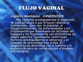 FLUJO VAGINALFLUJO VAGINAL
 Vaginitis MoniliásicaVaginitis Moniliásica :: CANDIDOSIS
Hay factores predisponentes al desarrollo
de esta patología o que la hacen rebelde al
tratamiento, como son: la diabetes, el
hipoparatiroidismo, las enfermedades o los
tratamientos que disminuyen las defensas del
huésped y los tratamientos con antibióticos de
amplio espectro. Igualmente constituyen
factores predisponentes el embarazo y el
consumo de anticonceptivos orales. El
diagnostico se determina con la historia y la
exploración pero se corrobora con el examen
microscópico.
 