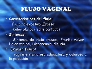 FLUJO VAGINALFLUJO VAGINAL
• Características del flujo:Características del flujo:
Flujo no excesivo ,Espeso
Color blanco (leche cortada)
• Síntomas:Síntomas:
Síntomas de inicio brusco, Prurito vulvar ,
Dolor vaginal, Dispareunia, disuria .
• Examen Físico:Examen Físico:
vagina eritematosa edematosa y dolorosa a
la palpación
 