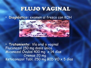 FLUJO VAGINALFLUJO VAGINAL
• DiagnósticoDiagnóstico: examen al fresco con KOH
• Tratamiento:Tratamiento: Vía oral o vaginal
Fluconazol 150 mg dosis única
Miconazol Óvulos 400 mg x 14 días
Cremas 20 mg
Ketoconazol Tabl. 250 mg BID VO x 5 días
 