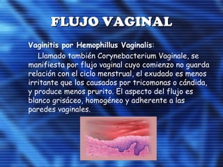 FLUJO VAGINALFLUJO VAGINAL
 Vaginitis por Hemophillus Vaginalis:
Llamado también Corynebacterium Vaginale, se
manifiesta por flujo vaginal cuyo comienzo no guarda
relación con el ciclo menstrual, el exudado es menos
irritante que los causados por tricomonas o cándida,
y produce menos prurito. El aspecto del flujo es
blanco grisáceo, homogéneo y adherente a las
paredes vaginales.
 