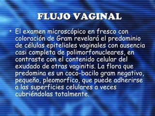 FLUJO VAGINALFLUJO VAGINAL
• El examen microscópico en fresco con
coloración de Gram revelará el predominio
de células epiteliales vaginales con ausencia
casi completa de polimorfonucleares, en
contraste con el contenido celular del
exudado de otras vaginitis. La flora que
predomina es un coco-bacilo gram negativo,
pequeño, pleomorfico, que puede adherirse
a las superficies celulares a veces
cubriéndolas totalmente.
 