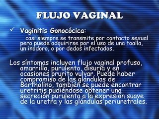 FLUJO VAGINALFLUJO VAGINAL
 Vaginitis GonocócicaVaginitis Gonocócica:
casi siempre se transmite por contacto sexual
pero puede adquirirse por el uso de una toalla,
un inodoro, o por dedos infectados.
Los síntomas incluyen flujo vaginal profuso,
amarrillo, purulento, disuria y en
ocasiones prurito vulvar. Puede haber
compromiso de las glándulas de
Bartholino, también se puede encontrar
uretritis pudiéndose obtener una
secreción purulenta a la expresión suave
de la uretra y las glándulas periuretrales.
 