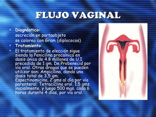 FLUJO VAGINALFLUJO VAGINAL
• Diagnóstico:
secreción en portaobjeto
se colorea con Gram (diplococos)
• Tratamiento:
• El tratamiento de elección sigue
siendo la Penicilina procaínica en
dosis única de 4.8 millones de U.I
precedida de 1 gm. De Probenecid por
vía oral. Otras drogas que se pueden
utilizar son: Ampicilina, dando una
dosis total de 3,5 gm;
Espectinomicina, 2 gms al día por vía
parenteral; Tetraciclina oral, 1.5 gms
inicialmente, y luego 500 mgs. cada 6
horas durante 4 días, por vía oral.
 