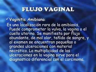 FLUJO VAGINALFLUJO VAGINAL
Vaginitis AmibianaVaginitis Amibiana::
Es una localización rara de la amibiasis,
Puede comprometer la vulva, la vagina o el
cuello uterino. Se manifiesta por flujo
abundante, de mal olor, teñido de sangre, y
al examen se encuentran pequeñas o
grandes ulceraciones con material
necrótico. La multiplicidad de las
ulceraciones en la vagina sirve para el
diagnostico diferencial con el carcinoma.
 