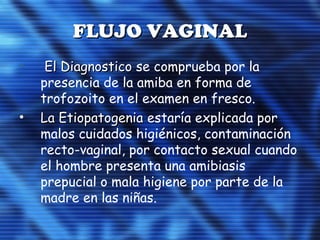 FLUJO VAGINALFLUJO VAGINAL
• El DiagnosticoEl Diagnostico se comprueba por la
presencia de la amiba en forma de
trofozoito en el examen en fresco.
• La EtiopatogeniaLa Etiopatogenia estaría explicada por
malos cuidados higiénicos, contaminación
recto-vaginal, por contacto sexual cuando
el hombre presenta una amibiasis
prepucial o mala higiene por parte de la
madre en las niñas.
 