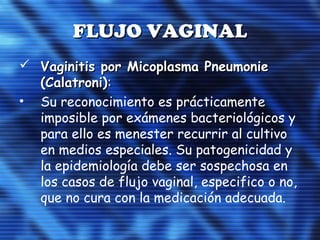 FLUJO VAGINALFLUJO VAGINAL
 Vaginitis por Micoplasma PneumonieVaginitis por Micoplasma Pneumonie
(Calatroni)(Calatroni)::
• Su reconocimiento es prácticamente
imposible por exámenes bacteriológicos y
para ello es menester recurrir al cultivo
en medios especiales. Su patogenicidad y
la epidemiología debe ser sospechosa en
los casos de flujo vaginal, especifico o no,
que no cura con la medicación adecuada.
 