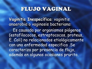 FLUJO VAGINALFLUJO VAGINAL
Vaginitis InespecíficaVaginitis Inespecífica: vaginitis: vaginitis
anaerobia o vaginosis bacteriana:anaerobia o vaginosis bacteriana:
Es causada por organismos piógenos
(estafilococos, estreptococos, proteus,
E. Coli) no relacionados etiológicamente
con una enfermedad especifica .Se
caracteriza por presencia de flujo,
además en algunas ocasiones prurito.
 
