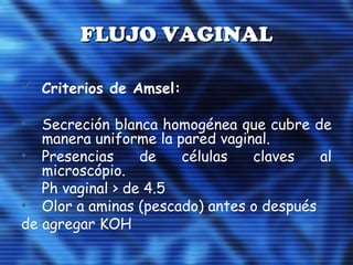 FLUJO VAGINALFLUJO VAGINAL
 Criterios de Amsel:
• Secreción blanca homogénea que cubre de
manera uniforme la pared vaginal.
• Presencias de células claves al
microscópio.
• Ph vaginal > de 4.5
• Olor a aminas (pescado) antes o después
de agregar KOH
 
