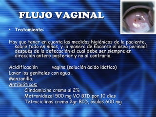 FLUJO VAGINALFLUJO VAGINAL
• Tratamiento:
Hay que tener en cuenta las medidas higiénicas de la paciente,Hay que tener en cuenta las medidas higiénicas de la paciente,
sobre todo en niñas, y la manera de hacerse el aseo perinealsobre todo en niñas, y la manera de hacerse el aseo perineal
después de la defecación el cual debe ser siempre endespués de la defecación el cual debe ser siempre en
dirección antero posterior y no al contrario.dirección antero posterior y no al contrario.
Acidificación vagina (solución ácido láctico)Acidificación vagina (solución ácido láctico)
Lavar los genitales con agua .Lavar los genitales con agua .
Manzanilla.Manzanilla.
Antibióticos:Antibióticos:
Clindamicina crema al 2%Clindamicina crema al 2%
Metronidazol 500 mg VO BID por 10 diasMetronidazol 500 mg VO BID por 10 dias
Tetraciclinas crema 2gr BID, óvulos 600 mgTetraciclinas crema 2gr BID, óvulos 600 mg
 