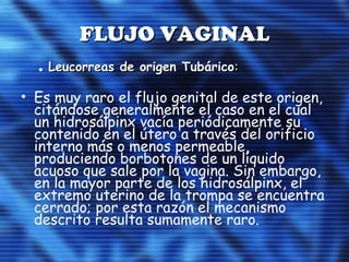 FLUJO VAGINALFLUJO VAGINAL
. Leucorreas de origen TubáricoLeucorreas de origen Tubárico::
• Es muy raro el flujo genital de este origen,
citándose generalmente el caso en el cual
un hidrosálpinx vacía periódicamente su
contenido en el útero a través del orificio
interno más o menos permeable,
produciendo borbotones de un líquido
acuoso que sale por la vagina. Sin embargo,
en la mayor parte de los hidrosálpinx, el
extremo uterino de la trompa se encuentra
cerrado; por esta razón el mecanismo
descrito resulta sumamente raro.
 