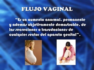 FLUJO VAGINALFLUJO VAGINAL
“Es un aumento anormal, permanente
y además objetivamente demostrable, de
las secreciones o trasudaciones de
cualquier sector del aparato genital”.
 