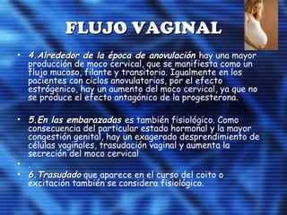 FLUJO VAGINALFLUJO VAGINAL
• 4.Alrededor de la época de anovulación4.Alrededor de la época de anovulación hay una mayor
producción de moco cervical, que se manifiesta como un
flujo mucoso, filante y transitorio. Igualmente en los
pacientes con ciclos anovulatorios, por el efecto
estrógenico, hay un aumento del moco cervical, ya que no
se produce el efecto antagónico de la progesterona.
• 5.En las embarazadas5.En las embarazadas es también fisiológico. Como
consecuencia del particular estado hormonal y la mayor
congestión genital, hay un exagerado desprendimiento de
células vaginales, trasudación vaginal y aumenta la
secreción del moco cervical
• .
• 6.Trasudado6.Trasudado que aparece en el curso del coito o
excitación también se considera fisiológico.
 
