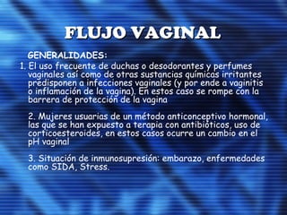 FLUJO VAGINALFLUJO VAGINAL
GENERALIDADES:
1. El uso frecuente de duchas o desodorantes y perfumes
vaginales así como de otras sustancias químicas irritantes
predisponen a infecciones vaginales (y por ende a vaginitis
o inflamación de la vagina). En estos caso se rompe con la
barrera de protección de la vagina
2. Mujeres usuarias de un método anticonceptivo hormonal,
las que se han expuesto a terapia con antibióticos, uso de
corticoesteroides, en estos casos ocurre un cambio en el
pH vaginal
3. Situación de inmunosupresión: embarazo, enfermedades
como SIDA, Stress.
 